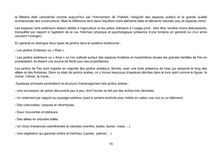 la Médina était caractérisé comme aujourd’hui par l’introversion de l’habitat, l’exiguïté des espaces publics et la grande qualité
architecturale des constructions. Mais la différence tient dans l’équilibre entre éléments bâtis et éléments naturels (eau et espaces verts).

Les espaces verts extérieurs étaient dédiés à l’agriculture et les patios intérieurs à l’usage privé : bien être, lumière moins éblouissante,
tranquillité par rapport à l’agitation de la rue, fraîcheur physique et psychologique (présence d’une fontaine en général) ou d’un arbre
(souvent l’oranger).

En général on distingue deux types de jardins dans le système traditionnel :

- Les jardins d’intérieur ou « Riad ».

- Les jardins extérieurs ou « Arsa » où l’on cultivait surtout des espèces fruitières et maraîchères (toutes les grandes familles de Fès en
possédaient, ils étaient une source de fierté pour ses propriétaires).

Les jardins de Fès sont inspirés en majorité des jardins andalous, fermés, avec une forte présence de l’eau qui serpente le long des
allées et des fontaines. Dans ce style de jardins arabes, on y trouve beaucoup d’espèces décrites dans le livre saint comme le figuier, le
mûrier, l’olivier, le myrte,…

Quelques principes symbolisent la structure d’aménagement des jardins arabes :

- Une succession de patios découverts peu à peu, dont l’accès se fait par des arches très décorées.

- Un isolement par rapport au paysage extérieur (sauf à certains endroits pour mettre en valeur une vue ou un bâtiment).

- Des colonnades, vasques et céramiques.

- Eaux mouvantes et statiques

- Des allées en arbustes taillés

- Un choix d’essences odoriférantes et colorées (menthe, basilic, laurier, rosier,…)

- Une végétation qui garantie ombre et fraîcheur (cyprès, palmier,…)


                                                                     15
 