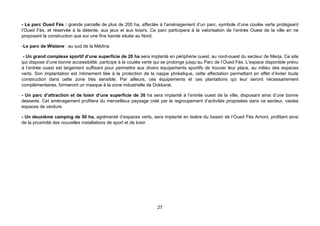 - Le parc Oued Fès : grande parcelle de plus de 200 ha, affectée à l’aménagement d’un parc, symbole d’une coulée verte protégeant
l’Oued Fès, et réservée à la détente, aux jeux et aux loisirs. Ce parc participera à la valorisation de l’entrée Ouest de la ville en ne
proposant la construction que sur une fine bande située au Nord.

-Le parc de Wislane : au sud de la Médina

 - Un grand complexe sportif d’une superficie de 20 ha sera implanté en périphérie ouest, au nord-ouest du secteur de Merja. Ce site
qui dispose d’une bonne accessibilité, participe à la coulée verte qui se prolonge jusqu’au Parc de l’Oued Fès. L’espace disponible prévu
à l’entrée ouest est largement suffisant pour permettre aux divers équipements sportifs de trouver leur place, au milieu des espaces
verts. Son implantation est intimement liée à la protection de la nappe phréatique, cette affectation permettant en effet d’éviter toute
construction dans cette zone très sensible. Par ailleurs, ces équipements et ces plantations qui leur seront nécessairement
complémentaires, formeront un masque à la zone industrielle de Dokkarat.

- Un parc d’attraction et de loisir d’une superficie de 30 ha sera implanté à l’entrée ouest de la ville, disposant ainsi d’une bonne
desserte. Cet aménagement profitera du merveilleux paysage créé par le regroupement d’activités proposées dans ce secteur, vastes
espaces de verdure.

- Un deuxième camping de 50 ha, agrémenté d’espaces verts, sera implanté en lisière du bassin de l’Oued Fès Amont, profitant ainsi
de la proximité des nouvelles installations de sport et de loisir.




                                                                   27
 