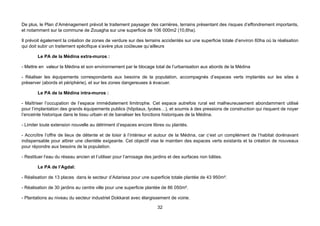 De plus, le Plan d’Aménagement prévoit le traitement paysager des carrières, terrains présentant des risques d’effondrement importants,
et notamment sur la commune de Zouagha sur une superficie de 106 000m2 (10,6ha).

Il prévoit également la création de zones de verdure sur des terrains accidentés sur une superficie totale d’environ 60ha où la réalisation
qui doit subir un traitement spécifique s’avère plus coûteuse qu’ailleurs

        Le PA de la Médina extra-muros :

- Mettre en valeur la Médina et son environnement par le blocage total de l’urbanisation aux abords de la Médina

- Réaliser les équipements correspondants aux besoins de la population, accompagnés d’espaces verts implantés sur les sites à
préserver (abords et périphérie), et sur les zones dangereuses à évacuer.

        Le PA de la Médina intra-muros :

- Maîtriser l’occupation de l’espace immédiatement limitrophe. Cet espace autrefois rural est malheureusement abondamment utilisé
pour l’implantation des grands équipements publics (hôpitaux, lycées…), et soumis à des pressions de construction qui risquent de noyer
l’enceinte historique dans le tissu urbain et de banaliser les fonctions historiques de la Médina.

- Limiter toute extension nouvelle au détriment d’espaces encore libres ou plantés.

- Accroître l’offre de lieux de détente et de loisir à l’intérieur et autour de la Médina, car c’est un complément de l’habitat dorénavant
indispensable pour attirer une clientèle exigeante. Cet objectif vise le maintien des espaces verts existants et la création de nouveaux
pour répondre aux besoins de la population.

- Restituer l’eau du réseau ancien et l’utiliser pour l’arrosage des jardins et des surfaces non bâties.

        Le PA de l’Agdal:

- Réalisation de 13 places dans le secteur d’Adarissa pour une superficie totale plantée de 43 950m².

- Réalisation de 30 jardins au centre ville pour une superficie plantée de 86 050m².

- Plantations au niveau du secteur industriel Dokkarat avec élargissement de voirie.

                                                                      32
 