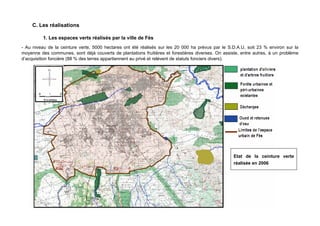 C. Les réalisations

          1. Les espaces verts réalisés par la ville de Fès
- Au niveau de la ceinture verte, 5000 hectares ont été réalisés sur les 20 000 ha prévus par le S.D.A.U, soit 23 % environ sur la
moyenne des communes, sont déjà couverts de plantations fruitières et forestières diverses. On assiste, entre autres, à un problème
d’acquisition foncière (88 % des terres appartiennent au privé et relèvent de statuts fonciers divers).




                                                                                                    Etat de la ceinture verte
                                                                                                    réalisée en 2006




                                                                36
 