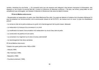 carrière, interstices de voie ferrée…). On comprend ainsi que ces espaces sont relégués à des terrains impropres à l’urbanisation, des
espaces ou rien d’autre ne pourrait être fait « endroit où personne ne désirerait construire ». De plus, ces zones, puisqu’elles ne sont
actuellement pas aménagées, sont laissés à l’abandon et deviennent des aires de dépôt d’ordures.

        PA de la Médina extra-muros :

- Revalorisation et restauration du jardin Jnan Sbill (Méchouar-Fès Jdid). Ce projet est élaboré à l’initiative de la fondation Mohamed VI
pour la protection de l’environnement, de la communauté urbaine et de l’A.D.E.R., les travaux sont en cours. Le plan de réhabilitation
prévoit :

- La remise en état de la partie andalouse du jardin et le réaménagement de la partie basse, délaissée

- La restauration du kiosque et sa concession à un privé

- La modification du bassin d’accumulation et la restauration du circuit d’eau dans le jardin

- La construction de gradins et d’une scène

- La conversion d’un logement sur le site en bureau administratif

- Le réaménagement des blocs sanitaires

PA de la Médina intra-muros :

Création de quatre jardins entre 1992 et 2000 :

- Istiqual (1994)

- Mur historique (1996)

- Bassatine (1998)

- Foundouk américain (1999).


                                                                     38
 