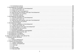 1. 6. Contraintes et atouts............................................................................................................................................................. 88
     2. Arrondissement de Zouagha ........................................................................................................................................................... 89
           2. 1. Données générales sur l’arrondissement ............................................................................................................................. 89
           2. 2 Enjeux pour le plan vert ........................................................................................................................................................ 89
           2. 3. Projets du plan d’aménagement ........................................................................................................................................... 90
           2.4. Etat des lieux des espaces verts dans l’arrondissement ....................................................................................................... 91
           2. 5. Décomposition par quartiers................................................................................................................................................. 94
           2. 6. Contraintes et atouts............................................................................................................................................................ 97
     3. Arrondissement des Mérinides ........................................................................................................................................................ 98
           3. 1. Données générales sur l’arrondissement ............................................................................................................................. 98
           3. 2. Enjeux pour le plan vert ........................................................................................................................................................ 98
           3.3. Etat des lieux des espaces verts dans l’arrondissement ....................................................................................................... 99
           3. 4. Décomposition par quartiers.............................................................................................................................................. 101
     4. Arrondissement d'Agdal................................................................................................................................................................. 106
           4. 1. Données générales sur l'arrondissement ........................................................................................................................... 106
           4. 2. Enjeux pour le plan vert ..................................................................................................................................................... 107
           4.3. Etat des espaces verts dans l’arrondissement : .................................................................................................................. 107
           4. 4. Décomposition par quartiers............................................................................................................................................... 111
           4. 5 Contraintes et atouts............................................................................................................................................................ 121
           4. 7 Espaces potentiellement aménageables ............................................................................................................................. 121
     5. Arrondissement Mechouar-Fès Jdid .............................................................................................................................................. 122
     6. Arrondissement Fès Médina.......................................................................................................................................................... 123
     7. Arrondissement Jnan El Ouard...................................................................................................................................................... 123
IV. Etat de santé des végétaux de la ville de Fès ..................................................................................................................................... 134
  1. Facteurs naturels abiotiques ............................................................................................................................................................. 134
        1. 1. Climat ..................................................................................................................................................................................... 134
        1. 2. Facteurs pédologiques .......................................................................................................................................................... 135
     2. Facteurs anthropozoïques ............................................................................................................................................................. 135
           2. 1. Facteurs édaphiques .......................................................................................................................................................... 135
           2. 2. Pollution atmosphérique ..................................................................................................................................................... 135
           2. 3. Tuteurage ........................................................................................................................................................................... 136
           2. 4. Feu ..................................................................................................................................................................................... 136
           2. 5. Braconnage ........................................................................................................................................................................ 136
           2. 6. Mauvaise taille.................................................................................................................................................................... 137

                                                                                                      3
 