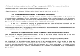 - Réalisation de 2 jardins aménagés conformément au P.A pour une superficie de 155 000 m² dans le secteur de Bab Makina.

- Plantation réalisée dans le secteur de Bab Smarine pour une superficie de 6000 m².

- Esplanades piétonnes en travaux (8 dont 6 aménagées) pour une superficie totale prévue de 16900 m².

           2. Les actions de sensibilisation réalisées sur le thème de l’environnement
           Afin de sensibiliser un plus grand nombre de personnes de nombreuses journées évènementielles ont été organisées par
différentes institutions et associations. Ainsi, ce sont déroulées la journée arabe de la ville, la journée mondiale de la forêt, de l'eau et de
la météo, la journée de l'environnement, la journée de la lutte contre la désertification, la journée de la protection de la couche d'ozone, la
journée arabe de l'environnement, la journée mondiale de l'arbre, et la journée de la biodiversité.

           De plus, l’A.U.S.F a réalisé une campagne de sensibilisation dans deux écoles très populaires, en relation avec des
investisseurs, des promoteurs ainsi que le service des Eaux et Forêts.

La sensibilisation de la population s’est faite aussi par rapport au transfert vers la périphérie des activités polluantes actuellement situées
en médina (création du quartier artisanal d’Aïn Nokbi).

           3. Evaluation de la réglementation des espaces verts à travers l’étude des documents d’urbanisme
L'état des lieux des différents dysfonctionnements relatifs à la mise en place d’une politique d’espaces verts est une étape
incontournable pour cerner les problématiques rencontrées.

                   3. 1. Un déséquilibre urbanistique tributaire d’une pression démographique trop importante

Fès concentre 84 % de la population urbaine régionale sur 0.64 % de la superficie régionale. De plus, au sein de la ville, les
concentrations humaines sont inégales, la médina regroupe 34 % de cette même population sur une superficie extrêmement réduite, soit
environ 800 hab./ha. La plus faible densité, à savoir 80 hab./ha est rencontrée dans le secteur Sud de la ville. Il en résulte un paradoxe
entre le besoin d’espaces verts pour garantir un meilleur cadre de vie de la population et l’impossibilité de trouver du potentiel foncier
pour les réaliser.


                                                                      40
 
