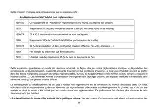 Cette pression n'est pas sans conséquences sur les espaces verts :

        - Le développement de l’habitat non réglementaire.

     1950-60       Développement de l’habitat non réglementaire extra-muros, au dépend des vergers

     1970          Il représente 5% du parc immobilier total de la ville (10 hectares à l’est de la médina)

     1976-79       75 à 90 % des constructions nouvelles ne sont pas légales

     1980          Il représente 35% de l’habitat total (200 ha, partout autour de la ville).

     1990-91       40 % de la population vit dans de l’habitat insalubre (Médina, Fès Jdid, Jnanates …).

     1992          Fès compte 42 bidonvilles (28 500 habitants)

     1996          L’habitat insalubre représente 36 % du parc de logements de Fès



Cette expansion gigantesque et rapide du périmètre urbanisé, de façon plus ou moins réglementaire, implique la dégradation des
conditions de vie (surdensification, insalubrité, précarité financière et des conditions d’hygiène…). Ces types d’habitat viennent se greffer
dans les zones marginales, la plupart du temps inconstructibles, du tissu de l’agglomération (voies ferrées, oueds, terrains à risques et
inconstructibles…). Ces différentes formes d’urbanisation ont engendré des paysages urbains, des espaces résiduels et interstitiels sans
harmonie, ainsi qu’une gestion urbaine difficile.

La conséquence du développement de ce type d’habitat non réglementaire est la diminution du nombre d’espaces verts. En effet,
nombreux sont les espaces verts (prévus et réservés par la planification préexistante au développement du quartier) qui n’ont pas été
réalisés et dont le terrain a été utilisé par les constructions non réglementaires. Ce phénomène fait d’autant plus diminuer le ratio
d’espaces verts par habitant.

- La densification du centre ville, volonté de la politique urbaine : les documents d’urbanisme actuels visent la transformation des
                                                                      41
 