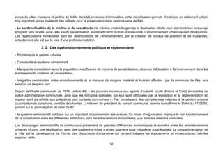 zones de villas (maisons et jardins de faible densité) en zones d’immeubles, cette densification permet d’anticiper un étalement urbain
trop important qui se révélerait très néfaste pour la préservation de la ceinture verte de Fès.

- La surdensification de la médina et de ses abords : la médina, restée longtemps la destination idéale pour les nombreux ruraux qui
émigrent vers la ville. Ainsi, elle a subi paupérisation, surdensification du bâti et insalubrité. L’environnement urbain devient déséquilibré.
Les répercussions immédiates sont les détériorations de l’environnement, par la création de noyaux de pollution et de nuisances,
actuellement elle est sur la voie d’une profonde mutation.

                   3. 2. Des dysfonctionnements politique et réglementaire

- Problème de la gestion urbaine

- Complexité du système administratif

- Manque de concertation avec la population, insuffisance de moyens de sensibilisation, absence d’éducation à l’environnement dans les
établissements scolaires et universitaires.

- Inégalités persistantes entre arrondissements et le manque de moyens matériel et humain affectés par la commune de Fès, aux
services de l’espace vert.

Depuis la Charte communale de 1976, (article 44) « les pouvoirs reconnus aux agents d’autorité locale (Pacha et Caïd) en matière de
police administrative communale, ainsi que les fonctions spéciales qui leur sont attribuées par la législation et la réglementation en
vigueur sont transférés aux présidents des conseils communaux ». Par conséquent, les compétences relatives à la gestion urbaine
(autorisation de construire, contrôle de chantier…) relèvent du président du conseil communal, comme le réaffirme le Dahir du 17/06/92,
portant sur la promulgation de la loi 25-90.

- le système administratif est basé sur un important cloisonnement des acteurs. Ce mode d’organisation implique le non fonctionnement
de la coordination entre les différentes institutions, tant dans les relations horizontales, que dans les relations verticales.

Les découpages administratifs et communaux présentent de grandes différences économiques et sociales entre les arrondissements
urbaines et donc une ségrégation, avec des quartiers « riches » et des quartiers sous intégrés et sous-équipés. La compartimentation de
la ville est la conséquence de l’échec des documents d’urbanisme qui rendent inégaux les équipements et infrastructures, tels les
espaces verts.

                                                                      42
 