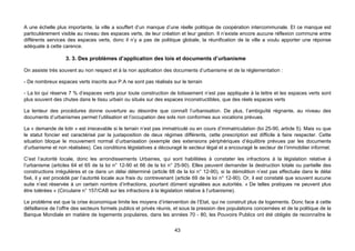 A une échelle plus importante, la ville a souffert d’un manque d’une réelle politique de coopération intercommunale. Et ce manque est
particulièrement visible au niveau des espaces verts, de leur création et leur gestion. Il n’existe encore aucune réflexion commune entre
différents services des espaces verts, donc il n’y a pas de politique globale, la réunification de la ville a voulu apporter une réponse
adéquate à cette carence.

                   3. 3. Des problèmes d’application des lois et documents d’urbanisme

On assiste très souvent au non respect et à la non application des documents d’urbanisme et de la réglementation :

- De nombreux espaces verts inscrits aux P.A ne sont pas réalisés sur le terrain

- La loi qui réserve 7 % d’espaces verts pour toute construction de lotissement n’est pas appliquée à la lettre et les espaces verts sont
plus souvent des chutes dans le tissu urbain ou situés sur des espaces inconstructibles, que des réels espaces verts

La lenteur des procédures donne ouverture au désordre que connaît l’urbanisation. De plus, l’ambiguïté régnante, au niveau des
documents d’urbanismes permet l’utilisation et l’occupation des sols non conformes aux vocations prévues.

La « demande de lotir » est irrecevable si le terrain n’est pas immatriculé ou en cours d’immatriculation (loi 25-90, article 5). Mais vu que
le statut foncier est caractérisé par la juxtaposition de deux régimes différents, cette prescription est difficile à faire respecter. Cette
situation bloque le mouvement normal d’urbanisation (exemple des extensions périphériques d’équilibre prévues par les documents
d’urbanisme et non réalisées). Ces conditions législatives a découragé le secteur légal et a encouragé le secteur de l’immobilier informel.

C’est l’autorité locale, donc les arrondissements Urbaines, qui sont habilitées à constater les infractions à la législation relative à
l’urbanisme (articles 64 et 65 de la loi n° 12-90 et 66 de la loi n° 25-90). Elles peuvent demander la destruction totale ou partielle des
constructions irrégulières et ce dans un délai déterminé (article 68 de la loi n° 12-90), si la démolition n’est pas effectuée dans le délai
fixé, il y est procédé par l’autorité locale aux frais du contrevenant (article 69 de la loi n° 12-90). Or, il est constaté que souvent aucune
suite n’est réservée à un certain nombre d’infractions, pourtant dûment signalées aux autorités. « De telles pratiques ne peuvent plus
être tolérées » (Circulaire n° 157/CAB sur les infractions à la législation relative à l’urbanisme).

Le problème est que la crise économique limite les moyens d’intervention de l’Etat, qui ne construit plus de logements. Donc face à cette
défaillance de l’offre des secteurs formels publics et privés réunis, et sous la pression des populations concernées et de la politique de la
Banque Mondiale en matière de logements populaires, dans les années 70 - 80, les Pouvoirs Publics ont été obligés de reconnaître le


                                                                     43
 