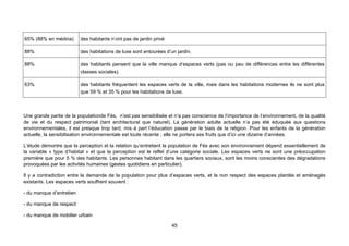 65% (88% en médina)       des habitants n’ont pas de jardin privé

88%                       des habitations de luxe sont entourées d’un jardin.

88%                       des habitants pensent que la ville manque d’espaces verts (pas ou peu de différences entre les différentes
                          classes sociales).

63%                       des habitants fréquentent les espaces verts de la ville, mais dans les habitations modernes ils ne sont plus
                          que 59 % et 35 % pour les habitations de luxe.



Une grande partie de la populationde Fès, n’est pas sensibilisée et n’a pas conscience de l’importance de l’environnement, de la qualité
de vie et du respect patrimonial (tant architectural que naturel). La génération adulte actuelle n’a pas été éduquée aux questions
environnementales, il est presque trop tard, mis à part l’éducation passe par le biais de la religion. Pour les enfants de la génération
actuelle, la sensibilisation environnementale est toute récente ; elle ne portera ses fruits que d’ici une dizaine d’années.

L’étude démontre que la perception et la relation qu’entretient la population de Fès avec son environnement dépend essentiellement de
la variable « type d’habitat » et que la perception est le reflet d’une catégorie sociale. Les espaces verts ne sont une préoccupation
première que pour 5 % des habitants. Les personnes habitant dans les quartiers sociaux, sont les moins conscientes des dégradations
provoquées par les activités humaines (gestes quotidiens en particulier).

Il y a contradiction entre la demande de la population pour plus d’espaces verts, et le non respect des espaces plantés et aménagés
existants. Les espaces verts souffrent souvent :

- du manque d’entretien

- du manque de respect

- du manque de mobilier urbain

                                                                    45
 