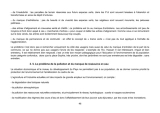- de l’insalubrité : les parcelles de terrain réservées aux futurs espaces verts, dans les P.A sont souvent laissées à l’abandon et
transformées en aires de dépôt d’ordures.

- du manque d’esthétisme : pas de beauté ni de vivacité des espaces verts, les végétaux sont souvent mourants, les pelouses
piétinées…

- des arbres d’alignement en mauvaise santé et chétifs : ce problème est du au manque d’entretiens. Les arrondissements ont peu de
moyens et font donc appel à ces « marchands d’arbres » pour couper et tailler les arbres d’alignement. Comme ceux-ci se rémunèrent
sur le bois vendu, les arbres sont évidemment beaucoup trop coupés.

- du manque de permanence et de continuité : en effet le concept de « trame verte » n’est pas du tout appliqué à l’échelle de
l’agglomération.

Le problème n’est donc pas à rechercher uniquement du côté des usagers mais aussi de celui du manque d’entretien de la part de la
commune, ce qui ne donne pas aux usagers l’envie de les respecter. L’exemple de l’Av. Hassan II est intéressant, irrigué et bien
entretenu, il est relativement bien respecté, c’est un très bon moyen pédagogique pour l’éducation à l’environnement de la population
toute catégorie confondue, alors que la place Sophia, très proche, dont les jardinières ne sont pas entretenues est très dégradée : sans
entretien.

                   3. 5. Le problème de la pollution et du manque de ressource en eau

La situation économique et le niveau du développement du Pays ne permettent pas à sa population, de se donner comme priorité la
protection de l’environnement et l’amélioration du cadre de vie.

L’agriculture et l’industrie actuelles ont des impacts de grande ampleur sur l’environnement, on compte :

- la dégradation des biotopes naturels

- la pollution atmosphérique

- la pollution des ressources naturelles existantes, et principalement le réseau hydrologique : oueds et nappes souterraines

- la modification des régimes des cours d’eau et donc l’affaiblissement de leur pouvoir auto-épurateur, par les crues et les inondations.

                                                                    46
 
