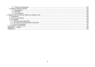 2. 7. Plantes envahissantes........................................................................................................................................................ 137
    3. Facteurs biotiques naturels............................................................................................................................................................ 137
          3. 1 Champignons ...................................................................................................................................................................... 138
          3. 2. Bactéries............................................................................................................................................................................. 140
          3. 3. Les ravageurs..................................................................................................................................................................... 140
V. Analyse socio-économique relative aux espaces verts ........................................................................................................................ 144
    1. Le personnel : ................................................................................................................................................................................ 144
    2. La Commune Urbaine :.................................................................................................................................................................. 144
    3. La population ................................................................................................................................................................................. 145
       3. 1. Jardins les plus fréquentés..................................................................................................................................................... 146
       3. 2. Les raisons de la fréquentation des jardins ............................................................................................................................ 147
       3. 3. Avis de la population .............................................................................................................................................................. 147
  E. Conclusion et perspectives ............................................................................................................................................................... 151
  ANNEXES 1 : Cartes............................................................................................................................................................................. 152
  ANNEXES 2 .......................................................................................................................................................................................... 152




                                                                                                    4
 