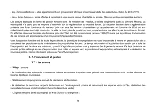 - les « terres collectives », elles appartiennent à un groupement ethnique et sont sous tutelle des collectivités, Dahir du 27/04/1919

- Les « terres habous », terres offertes à perpétuité à une œuvre pieuse, charitable ou sociale. Elles ne sont pas accessibles aux tiers.

Les acteurs étatiques en terme de gestion foncière sont : le ministère de l’Habitat, à travers ‘organisme public Al Omrane Holding. La
municipalité n’a donc pas les moyens d’intervenir sur la régularisation du marché foncier. La situation foncière dans l’agglomération
présente une forte dominance du secteur privé car tous les terrains urbanisables qui appartiennent au domaine de l’Etat ou aux
collectivités locales sont déjà construits. La ville n’a donc plus de pouvoir sur son propre territoire, car elle n’a pas la maîtrise du foncier.
En effet, les réserves foncières du domaine privé de l’Etat, ont été consommées (années 1960-70) sans que la politique d’urbanisation
de ces terrains soit accompagnée d’un mouvement d’acquisition foncière.

Mais l’acquisition foncière est de toute façon difficile, la procédure d’expropriation est quasi impossible à mettre en place du fait de la
complexité des procédures et de la résistance des propriétaires fonciers. Le temps nécessaire à l’acquisition d’un terrain par la voie de
l’expropriation est de deux ans minimum, quand il s’agit d’expropriation pour y implanter des logements sociaux. Ce laps de temps ne
pourrait qu’être rallongé en cas d’expropriation pour créer un espace vert, la procédure d’expropriation est inadaptée à la réalisation de
nouveaux jardins, même s’ils étaient prévus au Plan d'Aménagement.

                   3. 7. Financement et gestion

                      3.7.1. Les acteurs

- Wilaya : assure :

- la coordination des actions de la commune urbaine en matière d’espaces verts grâce à une commission de suivi et des réunions de
tous les décideurs municipaux.

- l’établissement du programme annuel de plantations et d’entretien.

- la réalisation de nombreux rapports techniques sur l’aménagement urbains et notamment les espaces verts (à Fès, réalisation des
rapports techniques et de l’entretien inhérent à la ceinture verte).

- L’Agence Urbaine et de Sauvegarde de Fès (A.U.S.F) : chargée de :


                                                                       49
 