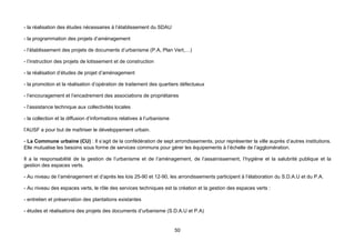 - la réalisation des études nécessaires à l’établissement du SDAU

- la programmation des projets d’aménagement

- l’établissement des projets de documents d’urbanisme (P.A, Plan Vert,…)

- l’instruction des projets de lotissement et de construction

- la réalisation d’études de projet d’aménagement

- la promotion et la réalisation d’opération de traitement des quartiers défectueux

- l’encouragement et l’encadrement des associations de propriétaires

- l’assistance technique aux collectivités locales

- la collection et la diffusion d’informations relatives à l’urbanisme

l’AUSF a pour but de maîtriser le développement urbain.

- La Commune urbaine (CU) : Il s’agit de la confédération de sept arrondissements, pour représenter la ville auprès d’autres institutions.
Elle mutualise les besoins sous forme de services communs pour gérer les équipements à l’échelle de l’agglomération.

Il a la responsabilité de la gestion de l’urbanisme et de l’aménagement, de l’assainissement, l’hygiène et la salubrité publique et la
gestion des espaces verts.

- Au niveau de l’aménagement et d’après les lois 25-90 et 12-90, les arrondissements participent à l’élaboration du S.D.A.U et du P.A.

- Au niveau des espaces verts, le rôle des services techniques est la création et la gestion des espaces verts :

- entretien et préservation des plantations existantes

- études et réalisations des projets des documents d’urbanisme (S.D.A.U et P.A)


                                                                         50
 