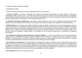 - production horticole (pépinière municipale)

- sensibilisation du public

- conseil et assistance technique aux élus des collectivités locales, aux associations

- Les Eaux et forêts : Ce service est spécialisé dans la gestion des espaces naturels situés hors zones urbaines : grands parcs
périphériques, forêts, couronne rurale,… Au niveau des espaces verts de Fès, le service des eaux et forêts possède une compétence
sur les territoires naturels entourant la ceinture verte. L’Etat, par l’intermédiaire de ce service, peut aider les communes qui le désirent à
planter des arbres grâce un fond étatique : le Fond National Forestier (F.N.F).

- La Direction Provinciale de l’Agriculture : elle régie les espaces naturels et ruraux hors P.A. Spécialiste dans l’agronomie, cette
direction est souvent sollicitée comme membre de la commission communale des espaces verts (plantations, arrachages d’arbres,…).

- Holding Al Omrane : Il est placé sous la tutelle du Ministère chargé de l'habitat. Il dérive de la loi qui cadre l’aménagement urbain et
rural. Cet organisme est un établissement public à caractère industriel et commercial dont l'activité concourt à la réalisation d'importants
objectifs économiques et sociaux liés au développement urbain. C'est un acteur important en terme de gestion du foncier et de l'habitat.
Chaque année, il réalise de nombreux logements sociaux, lutte contre l'Habitat Insalubre. L'action de cet opérateur public est de
favoriser l'accès des ménages à faibles revenus à la propriété de lots de terrains équipés pour la construction de logements
économiques.

- Les entreprises et organismes privés (pépinières, entreprise d’élagage,…) : les pouvoirs publics qui ont la mission d’entretenir les
espaces verts ont actuellement tendance à privatiser l’entretien des EV, c'est-à-dire à confier cette tâche à un organisme privé et
spécialisé. La commune urbaine, qui défini le cahier des charges aura alors un rôle de pilotage et de suivi. Cela peut être un avantage
en terme de qualité d’entretien car le service privé est tenu à des résultats (cahier des charges).

- Les promoteurs et investisseurs : Ils s’agit d’acteurs du développement urbain, ils créent de la ville au même titre que les acteurs
publics. Hors, le secteur privé n’a pas les mêmes intérêts et le respect de la qualité de vie n’est pas une priorité. Ainsi, les quelques lois
qui régissent les espaces verts sont rarement respectées par les lotisseurs. L’exemple type est la règle des 7 % d’espaces verts
obligatoires, lors de toutes constructions de lotissement, qui n’est jamais respectée. Généralement, les espaces verts sont les chutes de
terrains entre les lotissements ou se situent sur des zones accidentées, donc inconstructibles.

- Les associations : Elles sont de deux types sur Fès :

                                                                     51
 