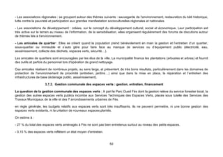 - Les associations régionales : se groupent autour des thèmes suivants : sauvegarde de l’environnement, restauration du bâti historique,
lutte contre la pauvreté et participation aux grandes manifestation socioculturelles régionales et nationales.

- Les associations de développement : créées, sur le concept du développement culturel, social et économique. Leur participation est
très active sur le terrain au niveau de l’information, de la sensibilisation, elles organisent régulièrement des forums de discutions autour
de thèmes liés à l’environnement.

- Les amicales de quartier : Elles se créent quand la population prend bénévolement en main la gestion et l’entretien d’un quartier,
sous-quartier ou immeuble et s’auto gère pour faire face au manque de services ou d’équipement public (électricité, eau,
assainissement, collecte des déchets, espaces verts, sécurité…).

Les amicales de quartiers sont encouragées par les élus de la ville. La municipalité finance les plantations (arbustes et arbres) et fournit
des outils et parfois du personnel lors d'opération de grand nettoyage.

Ces amicales réalisent de nombreux projets, au sens large, et présentent de très bons résultats, particulièrement dans les domaines de
protection de l’environnement de proximité (entretien, jardins…) ainsi que dans la mise en place, la réparation et l’entretien des
infrastructures de base (éclairage public, assainissement).

                     3.7.2. Gestion communale des espaces verts : gestion, entretien, financement

La question de la gestion communale des espaces verts : A part le Parc Oued Fès dont la gestion relève du service forestier local, la
gestion des autres espaces verts publics incombe aux Services Techniques des Espaces Verts, placés sous tutelle des Services des
Travaux Municipaux de la ville et des 7 arrondissements urbaines de Fès.

en règle générale, les budgets relatifs aux espaces verts sont très insuffisants. Ils ne peuvent permettre, ni une bonne gestion des
espaces verts existants, ni la création de nouveaux espaces plantés.

On estime à :

- 27 % du total des espaces verts aménagés à Fès ne sont pas bien entretenus surtout au niveau des petits espaces.

- 0,15 % des espaces verts reflètent un état moyen d'entretien.


                                                                    52
 