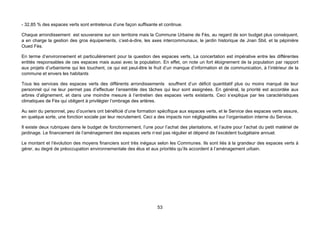 - 32,85 % des espaces verts sont entretenus d’une façon suffisante et continue.

Chaque arrondissement est souveraine sur son territoire mais la Commune Urbaine de Fès, au regard de son budget plus conséquent,
a en charge la gestion des gros équipements, c’est-à-dire, les axes intercommunaux, le jardin historique de Jnan Sbil, et la pépinière
Oued Fès.

En terme d’environnement et particulièrement pour la question des espaces verts, La concertation est impérative entre les différentes
entités responsables de ces espaces mais aussi avec la population. En effet, on note un fort éloignement de la population par rapport
aux projets d’urbanisme qui les touchent, ce qui est peut-être le fruit d’un manque d’information et de communication, à l’intérieur de la
commune et envers les habitants

Tous les services des espaces verts des différents arrondissements souffrent d’un déficit quantitatif plus ou moins marqué de leur
personnel qui ne leur permet pas d’effectuer l’ensemble des tâches qui leur sont assignées. En général, la priorité est accordée aux
arbres d’alignement, et dans une moindre mesure à l’entretien des espaces verts existants. Ceci s’explique par les caractéristiques
climatiques de Fès qui obligent à privilégier l’ombrage des artères.

Au sein du personnel, peu d’ouvriers ont bénéficié d’une formation spécifique aux espaces verts, et le Service des espaces verts assure,
en quelque sorte, une fonction sociale par leur recrutement. Ceci a des impacts non négligeables sur l’organisation interne du Service.

Il existe deux rubriques dans le budget de fonctionnement, l’une pour l’achat des plantations, et l’autre pour l’achat du petit matériel de
jardinage. Le financement de l’aménagement des espaces verts n’est pas régulier et dépend de l’excédent budgétaire annuel.

Le montant et l’évolution des moyens financiers sont très inégaux selon les Communes. Ils sont liés à la grandeur des espaces verts à
gérer, au degré de préoccupation environnementale des élus et aux priorités qu’ils accordent à l’aménagement urbain.




                                                                    53
 