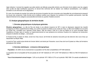 régie indirecte, il convient de rappeler que cette solution est délicate puisqu’elle entraîne une diminution de la relation avec les usagers
alors qu’elle est déjà insuffisante aujourd’hui et devrait être renforcée afin de réaliser une meilleure sensibilisation, une meilleure
animation et une diminution de la dégradation.

En outre, les amicales de quartier font partie des structures de gestion les plus courantes avec lesquelles les arrondissements essayent
de trouver des compromis. Cette formule est la meilleure solution pour disposer d’un jardinier et d’un gardien permanents, mais elle
dépend fortement de la catégorie socioculturelle dominante du quartier d’habitat concerné.

     D. Analyse géographiques du territoire étudié

           1. Données géographiques et physiques générales
Situation géographique : La ville de Fès est située à une altitude moyenne de 387 m dans la dépression séparant les massifs
montagneux du Maroc septentrional et l’Atlas, aux confins du bassin du Sebou et du couloir de Taza. La ville s’est installée là où la pente
de l’Oued Fès, s’accélère pour rejoindre l’Oued Sebou. Elle est située à 200 km à l’Est de Rabat sur la route principale reliant
Casablanca à Oujda, dans un secteur ou l’approvisionnement en eau (présence de nombreux Oueds) et en matériaux de construction
(briques et calcaires du Zalagh,...) est assuré.

A l’Ouest de Fès, la plaine du Saiss, ancien lac d’eau douce, est formée de calcaires recouverts par des alluvions des cours d’eau qui
descendent du Moyen Atlas.

Le seuil de Taza, partie la plus étroite de l’ancien détroit, est drainé par l’Inaouène, cours d’eau dont son lit passe au milieu de formations
géologiques très variées.

           2. Données statistiques : croissance démographique
  Population : En 2004, lors du recensement, la population de Fès était comptabilisée à 977 946 habitants

La population de la municipalité de Fès est passée de 321 581 habitants en 1971 à 447 194 habitants en 1982 et à 769 014 habitants en
1994.

  Taux d’accroissement annuel moyen : 3,6% sur la période 1971-1982 et 3,7% sur la période 1982-1994. On assiste actuellement à

                                                                      55
 