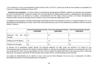 - En se basant sur un taux d’accroissement annuel d’environ 2,8%, le S.D.A.U. prévoit que la ville de Fès comptera une population de
l’ordre de 1,2 millions d’habitants à l’horizon 2015.

  Projection de la population : Le Centre d’Etude et de Recherche démographique (CERED) a élaboré une projection de la population
de Fès par arrondissements. D’après les résultats, les communes Méchouar, Agdal et Saïss auraient un développement démographique
similaire et égal avec une tendance à la baisse. L’arrondissement de Fès médina devrait connaître une baisse démographique
importante alors que celui de Zouagha devrait connaître un taux d’accroissement stable jusqu’à 2010.

La délégation de la population considère le découpage administratif actuel en trois préfectures comme un zonage homogène vis à vis du
développement démographique et urbain. Ainsi le taux d’accroissement prévu pour les trois préfectures se présente comme le montre le
tableau ci dessous :


                                 Taux d’accroissement annuel Taux d’accroissement annuel             Taux d’accroissement annuel
                                         (1995-2000)                 (2000-2005)                             (2005-2010)

Préfecture    Fès    Jdid   Dar 4,7                                4,7                              4
Dbibagh

Préfecture de Fès Médina         1,4                               1,4                              0,9

Préfecture de Zouagha            4,5                               4,3                              4,2

La direction de la planification semble adopter une approche différente. En effet, après une tendance à la baisse du taux
d’accroissement pour la commune Fès médina, la direction affiche un scénario très optimiste en prévoyant un accroissement de 2,31%
pour la période 2011-2018, soit une augmentation d’environ 73% par rapport à la période 2007-2010. Il est certain que sans un effort réel
appuyé par une politique volontariste de restructuration de la médina de Fès, une telle hypothèse serait insensée.

Les projets de dédensification de la médina en cours, ainsi que les fonds étrangers mis en jeu pour la restauration de celle-ci,
permettraient de soutenir une telle hypothèse dans le long terme.



                                                                   58
 