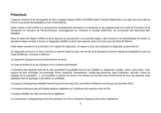 Préambule
L’Agence Urbaine et de Sauvegarde de Fès a engagé l’Appel d’Offre n°01/2006 relatif à l’étude d’élaboration d’un plan vert de la ville de
Fès et d’une étude de faisabilité du Parc Oued Mehraz.

Cette mission a été confiée à un groupement d’enseignants chercheurs universitaires et de professionnels de l’Unité de Formation et de
Recherche en domaine de l’Environnement, Aménagement du Territoire et Société (ENATES), de l’Université Sidi Mohamed Ben
Abdellah.

Dans le cadre de l’Appel d’Offres et de la réponse du groupement, une première étape a été consacré à la méthodologie de l’étude, la
deuxième étape consiste à fournir un diagnostic détaillé et précis des espaces verts et du futur parc de Oued El Mehraz.

Cette étape consiste en la production d’un rapport de diagnostic, ce rapport a visé, des analyses du diagnostic proprement dit,

Ce diagnostic est fourni en deux volumes, le premier relatif au plan vert de Fès et le deuxième concerne l’étude de faisaibilité du parc de
Oued el Mehraz, il consiste à élaborer :

Le diagnostic physique et environnemental du territoire.

La mise en évidence du jeu d’acteurs et du contexte administratif

L’inventaire des espaces verts de la ville (quantitatif et qualitatif) dans le but d’établir un classement (public, urbain, péri-urbain, rural,
espace de loisir aménagé, non-aménagé, forme, superficie, fréquentation, variété des essences, type d’utilisation, sécurité, niveau de
captage de la population…), cet inventaire a permis de fournir une banque de donnée sous format Excel de tous les espaces verts
publiques dont la typologie a été définie au préalable.

Le support cartographique détaillé interactif (sous format map info), permettant d’élaborer une banque de données (SIG)

L’inventaire botanique des principales espèces végétales qui constituent les espaces verts de Fès

L’analyse détaillée de l’état sanitaire de la végétation.

La comparaison cartographique entre les prévisions du PA en domaine d’espaces verts et les réalisations..

                                                                      5
 