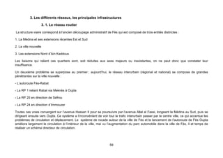3. Les différents réseaux, les principales infrastructures

                       3. 1. Le réseau routier

La structure viaire correspond à l’ancien découpage administratif de Fès qui est composé de trois entités distinctes :

1. La Médina et ses extensions récentes Est et Sud

2. La ville nouvelle

3. Les extensions Nord d’Ain Kaddous

Les liaisons qui relient ces quartiers sont, soit réduites aux axes majeurs ou inexistantes, on ne peut donc que constater leur
insuffisance.

Un deuxième problème se superpose au premier ; aujourd’hui, le réseau interurbain (régional et national) se compose de grandes
pénétrantes sur la ville nouvelle :

- L’autoroute Fès-Rabat

- La RP 1 reliant Rabat via Meknès à Oujda

- La RP 20 en direction de Séfrou

- La RP 24 en direction d’Immouzer

Toutes ces voies convergent sur l’avenue Hassan II pour se poursuivre par l’avenue Allal al Fassi, longeant la Médina au Sud, puis se
dirigeant ensuite vers Oujda. Ce système a l’inconvénient de voir tout le trafic interurbain passer par le centre ville, ce qui accentue les
problèmes de circulation et déplacement. Le système de rocade autour de la ville de Fès et le lancement de l’autoroute de Fès Oujda
améliora largement le circulation à l’intérieur de la ville, mai vu l’augmentation du parc automobile dans la ville de Fès, il et temps de
réaliser un schéma directeur de circulation.




                                                                    59
 