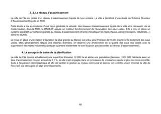3. 2. Le réseau d’assainissement

La ville de Fès est dotée d’un réseau d’assainissement liquide de type unitaire. La ville a bénéficié d’une étude de Schéma Directeur
d’Assainissement liquide en 1996.

Cette étude a mis en évidence d’une façon générale, la vétusté des réseaux d’assainissement liquide de la ville et la nécessité de sa
modernisation. Depuis 1996, la RADEEF assure un meilleur fonctionnement de l’évacuation des eaux usées. Elle a mis en place un
système séparatif sur certaines parties du réseau d’assainissement et tente d’éradiquer les rejets d’eaux usées (ménagers, industriels…)
dans les Oueds.

La mise en place d’une station d’épuration (la plus grande du Maroc) est prévu pour l’horizon 2010 afin d’achever le traitement des eaux
usées. Mais généralement, depuis une dizaines d’années, on observe une amélioration de la qualité des eaux des oueds avec la
suppression des rejets industriels (quelques quartiers résidentiels ne sont toujours pas raccordés au réseau d’assainissement).

          4. Le zonage et le cadre de la planification
La ville de Fès couvre actuellement une superficie d'environ 10 000 ha et abrite une population d'environ 1 000 000 habitants avec un
taux d'accroissement moyen annuel de 2,1 %, la ville s'est engagée dans un processus de croissance rapide et plus ou moins contrôlé.
Suite à l'expansion démographique et afin de faciliter la gestion au niveau communal et exercer un contrôle urbain minimal, la ville de
Fès s'est vue découpée en sept arrondissements.




                                                                  60
 