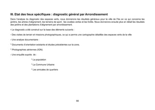 III. Etat des lieux spécifiques : diagnostic général par Arrondissement
Dans l’analyse du diagnostic des espaces verts, nous donnerons les résultats généraux pour la ville de Fès en ce qui concerne les
jardins, les arbres d’alignement, les terrains de sport, les coulées vertes et les forêts. Nous donnerons ensuite plus en détail les résultats
des jardins et des plantations d’alignement par arrondissement.

• Le diagnostic a été construit sur la base des éléments suivants :

- Des visites de terrain et missions photographiques, ce qui a permis une cartographie détaillée des espaces verts de la ville

- Une analyse documentaire :

* Documents d’orientation existants et études précédentes sur la zone,

* Photographies aériennes (IGN).

- Une enquête auprès de :

                      * La population

                      * La Commune Urbaine

                      * Les amicales de quartiers




                                                                      68
 