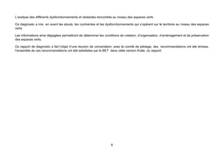 L’analyse des différents dysfonctionnements et obstacles rencontrés au niveau des espaces verts

Ce diagnostic a mis en avant les atouts, les contraintes et les dysfonctionnements qui s’opèrent sur le territoire au niveau des espaces
verts.

Les informations ainsi dégagées permettront de déterminer les conditions de création, d’organisation, d’aménagement et de préservation
des espaces verts.

Ce rapport de diagnostic a fait l’objet d’une réunion de concertation, avec le comité de pilotage, des recommandations ont été émises,
l’ensemble de ces recommandations ont été satisfaites par le BET dans cette version finale du rapport.




                                                                   6
 