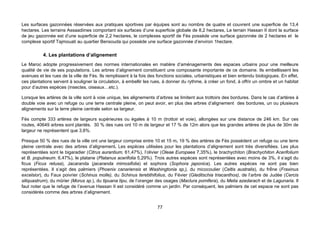 Les surfaces gazonnées réservées aux pratiques sportives par équipes sont au nombre de quatre et couvrent une superficie de 13,4
hectares. Les terrains Assaadiines comportant six surfaces d’une superficie globale de 8,2 hectares, Le terrain Hassan II dont la surface
de jeu gazonnée est d’une superficie de 2,2 hectares, le complexes sportif de Fès possède une surface gazonnée de 2 hectares et le
complexe sportif Tajmouati au quartier Bensouda qui possède une surface gazonnée d’environ 1hectare.

           4. Les plantations d’alignement
Le Maroc adopte progressivement des normes internationales en matière d’aménagements des espaces urbains pour une meilleure
qualité de vie de ses populations. Les arbres d’alignement constituent une composante importante de ce domaine. Ils embellissent les
avenues et les rues de la ville de Fès. Ils remplissent à la fois des fonctions sociales, urbanistiques et bien entendu biologiques. En effet,
ces plantations servent à souligner la circulation, à embellir les rues, à donner du rythme, à créer un fond, à offrir un ombre et un habitat
pour d’autres espèces (insectes, oiseaux…etc.).

Lorsque les artères de la ville sont à voie unique, les alignements d’arbres se limitent aux trottoirs des bordures. Dans le cas d’artères à
double voie avec un refuge ou une terre centrale pleine, on peut avoir, en plus des arbres d’alignement des bordures, un ou plusieurs
alignements sur la terre pleine centrale selon sa largeur.

Fès compte 333 artères de largeurs supérieures ou égales à 10 m (trottoir et voie), allongées sur une distance de 246 km. Sur ces
routes, 40649 arbres sont plantés. 30 % des rues ont 10 m de largeur et 17 % de 12m alors que les grandes artères de plus de 30m de
largeur ne représentent que 3,6%.

Presque 50 % des rues de la ville ont une largeur comprise entre 10 et 15 m. 19 % des artères de Fès possèdent un refuge ou une terre
pleine centrale avec des arbres d’alignement. Les espèces utilisées pour les plantations d’alignement sont très diversifiées. Les plus
représentées sont le bigaradier (Citrus aurantium, 61,47%), l’olivier (Oleae Europaea 7,35%), le brachychiton (Brachychiton Acerifolium
et B. populneum. 6,47%), le platane (Platanus acerifolia 5,29%). Trois autres espèces sont représentées avec moins de 3%, il s’agit du
ficus (Ficus retusa), Jacaranda (jacaranda mimosifolia) et sophora (Sophora japonica). Les autres espèces ne sont pas bien
représentées. Il s’agit des palmiers (Phoenix canariensis et Washingtonia sp,), du micocoulier (Celtis australis), du frêne (Fraxinus
excelsior), du Faux poivrier (Schinus molle), du Schinus terebthifolius, du Févier (Gleditschia triacanthos), de l’arbre de Judée (Cercis
siliquastrum), du mûrier (Morus sp.), du tipuana tipu, de l’oranger des osages (Maclura pomifera), du Melia azedarach et de Lagunaria. Il
faut noter que le refuge de l’avenue Hassan II est considéré comme un jardin. Par conséquent, les palmiers de cet espace ne sont pas
considérés comme des arbres d’alignement.


                                                                     77
 