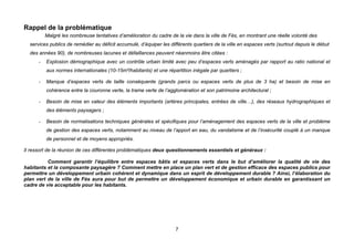 Rappel de la problématique
          Malgré les nombreuse tentatives d’amélioration du cadre de la vie dans la ville de Fès, en montrant une réelle volonté des
  services publics de remédier au déficit accumulé, d’équiper les différents quartiers de la ville en espaces verts (surtout depuis le début
  des années 90), de nombreuses lacunes et défaillances peuvent néanmoins être citées :
      -   Explosion démographique avec un contrôle urbain limité avec peu d’espaces verts aménagés par rapport au ratio national et
          aux normes internationales (10-15m²/habitants) et une répartition inégale par quartiers ;

      -   Manque d’espaces verts de taille conséquente (grands parcs ou espaces verts de plus de 3 ha) et besoin de mise en
          cohérence entre la couronne verte, la trame verte de l’agglomération et son patrimoine architectural ;

      -   Besoin de mise en valeur des éléments importants (artères principales, entrées de ville…), des réseaux hydrographiques et
          des éléments paysagers ;

      -   Besoin de normalisations techniques générales et spécifiques pour l’aménagement des espaces verts de la ville et problème
          de gestion des espaces verts, notamment au niveau de l’apport en eau, du vandalisme et de l’insécurité couplé à un manque
          de personnel et de moyens appropriés.

Il ressort de la réunion de ces différentes problématiques deux questionnements essentiels et généraux :

          Comment garantir l’équilibre entre espaces bâtis et espaces verts dans le but d’améliorer la qualité de vie des
habitants et la composante paysagère ? Comment mettre en place un plan vert et de gestion efficace des espaces publics pour
permettre un développement urbain cohérent et dynamique dans un esprit de développement durable ? Ainsi, l’élaboration du
plan vert de la ville de Fès aura pour but de permettre un développement économique et urbain durable en garantissant un
cadre de vie acceptable pour les habitants.




                                                                     7
 