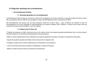 B. Diagnostic spécifique par arrondissement

          1. Arrondissement de Saïss

                   1.1. Données générales sur l’arrondissement

L’arrondissement Saïss est situé au sud-est de la ville de Fès. Aménagé au cours des années 80, ce quartier constitue la limite sud de la
ville. Sa superficie avoisine 1990 ha et sa population compte 156 590 habitants selon le recensement de 2004.

Cet arrondissement est parcouru par les deux principaux oueds de la ville à savoir : oued el Mehraz qui traverse le cœur de
l’arrondissement et la zone industrielle et oued Boufekrane qui traverse le plateau Dhar el Mehraz. Le débit de ces oueds n’est pas
constant et les eaux de Oued el Mehraz sont très polluées.

                   1. 2. Enjeux pour le Plan vert

- Protéger les espaces non bâtis, notamment ceux de la ceinture verte et les espaces agricoles périphériques face à la forte pression
foncière exercée par l’accroissement démographique et les spéculateurs.

- Mettre un effort supplémentaire dans la plantation des espaces (alignement et jardins), l’entretien et l’équipement des jardins.

- Equiper les quartiers populaires de Narjis encore très pauvres en espaces verts.

- Protéger la coulée verte de l’Oued el Mehraz face à l’urbanisation et aux pollutions.

- Lutter contre toutes les formes de pollution et dégradation d’origine anthropique.

- Mettre en valeur les deux Oueds qui traversent l’arrondissement.




                                                                     80
 