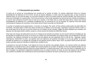 1. 5. Décomposition par quartiers

La partie est et sud-est de l’arrondissement est occupée par le quartier de Narjis. Ce quartier relativement récent se compose
essentiellement de bâtiments en R+3 à R+6. De part sa récente réalisation, la trame viaire est organisée selon un plan structuré et
organisé autour du rond point de Narjis. Ce rond point constitue le centre d’où partent toutes les avenues plantées. Des travaux sont en
cours pour l’aménager en un grand jardin. A la fin de ces travaux, le futur jardin possèdera une aire de jeux pour enfants et constituera à
lui seul le coeur structurant la trame viaire et verte de ce quartier. Il est inséré dans un cadre bâti assez dense, puisqu’il est entouré
essentiellement de bâtiments R+4, possédant actuellement peu de commerces en rez de chaussée. En absence d’une forte activité
commerciale et d’espaces de rencontres, ce futur jardin devra à l'avenir accomplir son rôle attractif.

Le quartier ne possède pas de grands jardins, ni de parcs ou de places. Par contre, de très nombreux petits jardins de petite taille sont
rencontrés. Ces petits jardins n’offrent pas assez de place pour la détente ou les rencontres. Cependant, ils peuvent réussir à créer un
lien social assez fort du fait que ce sont les riverains qui se chargent de leur entretien. Malgré les efforts déployés pour entretenir ces
espaces, leur état laisse parfois à désirer, puisqu'on y trouve souvent des déchets de différentes natures.

Il faut noter que lorsque ces petits jardins sont pris en charge par les amicales de quartiers, ils sont souvent clôturés et protégés par des
fils barbelés qui empêchent tout accès. Ils ont donc une vocation plus d'ornementation que d'espace public pour se détendre ou faire des
rencontres. Les espèces dominantes de ces jardins sont les espèces les plus répandues dans la ville de Fès : bigaradier, palmier
washingtonia, brachychiton et olivier. Les espaces verts sont dépourvus de systèmes d’arrosage et ne sont pas gardés. Ce sont les
amicales de quartiers qui se chargent de l’arrosage de ces espaces durant la saison sèche. Ainsi, ces jardins créent souvent des liens
sociaux entre les voisins qui cherchent à améliorer leur condition de vie.

A proximité du rond point de Narjis, il est fréquent de trouver de récentes rues plantées d'arbres. Les riverains portent une attention
particulière à la propreté de leurs rues et installent leurs propres plantes sur le trottoir. En général, le choix des espèces plantées ne suit
aucune règle. Les habitants plantent d’abord les arbres présentant un intérêt économique, olivier pour les olives ou bigaradier pour la
fleur d’orangers. Les plantations d’alignement présentent ainsi une certaine anarchie au niveau du choix des espèces et de l’entretien.
Les cuvettes non plantées sont nombreuses et sont souvent liées à la présence de locaux commerciaux qui occupent les trottoirs.




                                                                      84
 