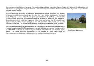 L’arrondissement est également composé d'un quartier plus populaire et anarchique, Awinet al hajjaj, dont la densité de la population est
très élevée. La typologie est de type R+2 à R+4. Les rues de ce quartier sont très étroites et désordonnées. Il y a donc très peu de rues
plantées dans ce quartier.

Au nord et nord Est se trouvent les extensions résidentielles du quartier Mont fleuri dont la partie
à l’est est constituée d’immeubles de type R+2. Les rues y sont étroites et les espaces verts sont
rares. A l’ouest, il y a une zone villa bien gardée par les amicales de quartiers. La densité de la
population dans cette zone est relativement faible et les espaces verts sont bien entretenus.
Devant chaque villa, le trottoir est engazonné et les arbres sont en bon état. Chaque villa jouit
également d’un jardin particulier protégé par des clôtures et les petits murets sont souvent
recouverts d'une haie. Ces espaces verts rendent la trame paysagère agréable et non agressive.

Au sud, Les terrains agricoles sont fréquents. On y trouve aussi le camping du diamant vert, le
nouveau complexe sportif de Fès, quelques entreprises, la faculté de médecine et de pharmacie
et le futur CHU. La densité de construction y est très faible et les bâtiments sont dispersés et peu   Zone tampon à préserver
élevés. Ceci laisse beaucoup d’ouvertures sur les plaines de Saiss. Cette partie de
l'arrondissement constitue donc une liaison avec les espaces naturels environnants.




                                                                    87
 