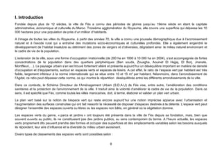 I. Introduction
Fondée depuis plus de 12 siècles, la ville de Fès a connu des périodes de gloires jusqu’au 19ème siècle en étant la capitale
administrative, économique et culturelle du Maroc. Troisième agglomération du Royaume, elle couvre une superficie qui dépasse les 10
000 hectares pour une population de près d’un million d’habitants.

A l’image de toutes les villes du Royaume, à partir des années 70, la ville a connu une poussée démographique due à l’accroissement
naturel et à l’exode rural qui a entraîné des mutations socio-économiques et culturelles profondes. Elle a également engendré le
développement de l’habitat insalubre au détriment des zones de vergers et d’oliveraies, dégradant ainsi le milieu naturel environnant et
le cadre de vie de la population.

L’extension de la ville, sous une forme d’occupation irrationnelle (de 200 ha en 1900 à 10 000 ha en 2004), s’est accompagnée de fortes
concentrations de la population dans des quartiers périphériques (Ben souda, Zouagha, Aouinet El Hejjaj, El Borj, Jnanate,
Montfleuri,…). Le paysage urbain s’en est trouvé fortement altéré et présente aujourd’hui un déséquilibre important en matière de densité
d’occupation et d’équipements, surtout en espaces verts et espaces de loisirs. A cet effet, le ratio de l’espace vert par habitant est très
faible, largement inférieur à la norme internationale qui se situe entre 10 et 15 m² par habitant. Néanmoins, dans l’arrondissement de
l’Agdal, ce ratio peut dépasser cette norme, ce qui montra la répartition déséquilibrée entre les différents arrondissements de la ville.

Dans ce contexte, le Schéma Directeur de l’Aménagement Urbain (S.D.A.U) de Fès vise, entre autre, l’amélioration des conditions
sanitaires et la protection de l’environnement de la ville. Il traduit ainsi la volonté d’améliorer le cadre de vie de la population. Dans ce
sens, il est spécifié que Fès, comme toutes les villes marocaines, doit, à terme, élaborer et valider un plan vert urbain.

Le plan vert basé sur la notion de l’espace vert qui reste encore aujourd’hui une notion imprécise apparue avec l’urbanisation et
l’augmentation des surfaces construites qui ont fait ressortir la nécessité de disposer d’espaces destinés à la détente. L’espace vert peut
désigner l’ensemble des espaces ouverts ou libres ou les espaces non bâtis, en général où la végétation domine.

Les espaces verts du genre, « parcs et jardins » ont toujours été présents dans la ville de Fès depuis sa fondation, mais, bien que
souvent ouverts au public, ils ne constituaient pas des jardins publics, au sens contemporain du terme. A l’heure actuelle, les espaces
verts proprement dits peuvent prendre des formes et occuper des superficies et des emplacements variables selon les besoins auxquels
ils répondent, leur aire d’influence et la diversité du milieu urbain avoisinant.

Divers types de classements des espaces verts sont possibles selon :


                                                                     8
 