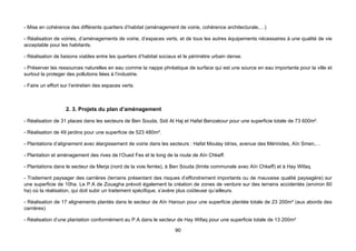 - Mise en cohérence des différents quartiers d’habitat (aménagement de voirie, cohérence architecturale,…)

- Réalisation de voiries, d’aménagements de voirie, d’espaces verts, et de tous les autres équipements nécessaires à une qualité de vie
acceptable pour les habitants.

- Réalisation de liaisons viables entre les quartiers d’habitat sociaux et le périmètre urbain dense.

- Préserver les ressources naturelles en eau comme la nappe phréatique de surface qui est une source en eau importante pour la ville et
surtout la proteger des pollutions liées à l’industrie.

- Faire un effort sur l’entretien des espaces verts.



                   2. 3. Projets du plan d’aménagement

- Réalisation de 31 places dans les secteurs de Ben Souda, Sidi Al Haj et Hafat Benzakour pour une superficie totale de 73 600m².

- Réalisation de 49 jardins pour une superficie de 523 480m².

- Plantations d’alignement avec élargissement de voirie dans les secteurs : Hafat Moulay Idriss, avenue des Mérinides, Aïn Smen,…

- Plantation et aménagement des rives de l’Oued Fes et le long de la route de Aïn Chkeff.

- Plantations dans le secteur de Merja (nord de la voie ferrée), à Ben Souda (limite communale avec Aïn Chkeff) et à Hay Wifaq.

- Traitement paysager des carrières (terrains présentant des risques d’effondrement importants ou de mauvaise qualité paysagère) sur
une superficie de 10ha. Le P.A de Zouagha prévoit également la création de zones de verdure sur des terrains accidentés (environ 60
ha) où la réalisation, qui doit subir un traitement spécifique, s’avère plus coûteuse qu’ailleurs.

- Réalisation de 17 alignements plantés dans le secteur de Aïn Haroun pour une superficie plantée totale de 23 200m² (aux abords des
carrières)

- Réalisation d’une plantation conformément au P.A dans le secteur de Hay Wifaq pour une superficie totale de 13 200m²

                                                                      90
 
