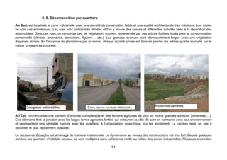 2. 5. Décomposition par quartiers

Au Sud, est localisée la zone industrielle avec une densité de construction faible et une qualité architecturale très médiocre. Les routes
ne sont pas entretenues. Les rues sont parfois très étroites et l'on y trouve des casses et différentes activités liées à la réparation des
automobiles. Dans ces rues, on rencontre peu de végétation, souvent représentée par des arbres fruitiers isolés pour la consommation
personnelle (oliviers, amandiers, abricotiers, figuiers …etc.). Les grandes avenues sont démesurément larges avec une végétation
disparate et rare. En l’absence de plantations par la mairie, chaque société privée est libre de planter les arbres qu’elle souhaite sur le
trottoir longeant sa propriété.




       Garagistes automobiles                                                                      Anciennes carrières
                                                   Terre pleine centrale délaissée

A l'Est, on rencontre une carrière d'emprise considérable et des terrains agricoles de plus ou moins grandes surfaces (oliveraies,…).
Ces éléments font la jonction avec les larges terres agricoles fertiles qui entourent la ville. Ils sont en harmonie avec leur environnement
et représentent une véritable rupture avec les quartiers, à l’urbanisation anarchique, qui les avoisinent. La carrière reste un site à
sécuriser le plus rapidement possible.

Le secteur de Zouagha est aménagé de manière irrationnelle. Le dynamisme au niveau des constructions est très fort. Depuis quelques
années, les quartiers d’habitats sociaux se sont multipliés sans cohérence réelle au milieu des zones industrielles. Plusieurs anomalies

                                                                    94
 
