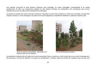 sont relevées concernant la quasi absence d’espaces verts aménagés, de voiries aménagées, d’homogénéité et de qualité
architecturale. En effet, Les constructions s’étalant sur des dizaines d’années, les surélévations sont anarchiques sans aucune
esthétique et les lots non bâtis servent actuellement de décharges.

Les jardins de quartier sont rares et très peu entretenus. Cependant on peut noter l’existence au milieu des immeubles, de petits îlots
d’espace vert plus ou moins aménagés. Ces jardins sont souvent dégradés et complètement délaissés, à quelques exceptions près.




                Jardin de quartier mal entretenu, appropriation de              Un des rares jardins entretenu
                l'espace public par les habitants

Les plantations d’alignements sont elles aussi rares et parsemées. Dans un quartier qui a été construit sans aucun plan d’aménagement,
les promoteurs n’ont pas fait attention à ce genre de considérations. Toutefois, depuis les années 90, quelques rares avenues sont


                                                                     95
 