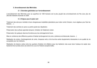 3. Arrondissement des Mérinides

                  3. 1. Données générales sur l’arrondissement

L’arrondissement des Mérinides avec sa superficie de 1300 hectares est le plus peuplé des arrondissements de Fès avec plus de
200 000 habitants recensés en 2004.

                  3. 2. Enjeux pour le plan vert

Traitement des sols pour remédier à leurs dangereuses instabilités (plantations pour lutter contre l’érosion, murs végétaux pour fixer les
falaises, …)

Traitement des carrières en parcs ou jardins après leur dépollution.

Préservation des surfaces agricoles tampons, limitation de l’étalement urbain.

Préservation de quelques réserves foncières pour les aménagements futurs.

Mise en cohérence des différents quartiers d’habitat (aménagement de voirie, cohérence architecturale, liaisons…)

Réalisation de voiries, d’aménagements de voirie, d’espaces verts, et de tous les autres équipements nécessaires à une qualité de vie
acceptable pour les habitants.

Réalisation de liaisons vertes entre les quartiers d’habitat et la Médina (pour les habitants mais aussi dans l’optique de capter plus
facilement les touristes dans cet endroit à la vue et à l’histoire exceptionnelle).




                                                                       98
 