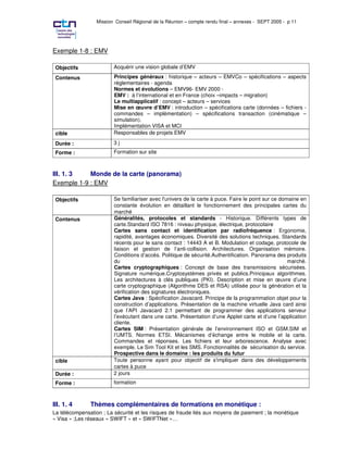Mission Conseil Régional de la Réunion – compte rendu final – annexes - SEPT 2005 - p 11




Exemple 1-8 : EMV

 Objectifs               Acquérir une vision globale d’EMV

 Contenus                Principes généraux : historique – acteurs – EMVCo – spécifications – aspects
                         réglementaires - agenda
                         Normes et évolutions – EMV96- EMV 2000 -
                         EMV : à l’international et en France (choix –impacts – migration)
                         Le multiapplicatif : concept – acteurs – services
                         Mise en œuvre d’EMV : introduction – spécifications carte (données – fichiers -
                         commandes – implémentation) – spécifications transaction (cinématique –
                         simulation).
                         Implémentation VISA et MCI
 cible                   Responsables de projets EMV

 Durée :                 3j
 Forme :                 Formation sur site



III. 1. 3   Monde de la carte (panorama)
Exemple 1-9 : EMV

 Objectifs               Se familiariser avec l'univers de la carte à puce. Faire le point sur ce domaine en
                         constante évolution en détaillant le fonctionnement des principales cartes du
                         marché
 Contenus                Généralités, protocoles et standards - Historique. Différents types de
                         carte.Standard ISO 7816 : niveau physique, électrique, protocolaire
                         Cartes sans contact et identification par radiofréquence : Ergonomie,
                         rapidité, avantages économiques. Diversité des solutions techniques. Standards
                         récents pour le sans contact : 14443 A et B. Modulation et codage, protocole de
                         liaison et gestion de l’anti-collision. Architectures. Organisation mémoire.
                         Conditions d’accès. Politique de sécurité.Authentification. Panorama des produits
                         du                                                                          marché.
                         Cartes cryptographiques : Concept de base des transmissions sécurisées.
                         Signature numérique.Cryptosystèmes privés et publics.Principaux algorithmes.
                         Les architectures à clés publiques (PKI). Description et mise en œuvre d’une
                         carte cryptographique (Algorithme DES et RSA) utilisée pour la génération et la
                         vérification des signatures électroniques.
                         Cartes Java : Spécification Javacard. Principe de la programmation objet pour la
                         construction d’applications. Présentation de la machine virtuelle Java card ainsi
                         que l’API Javacard 2.1 permettant de programmer des applications serveur
                         l’exécutant dans une carte. Présentation d’une Applet carte et d’une l’application
                         cliente.
                         Cartes SIM : Présentation générale de l’environnement ISO et GSM.SIM et
                         l’UMTS. Normes ETSI. Mécanismes d’échange entre le mobile et la carte.
                         Commandes et réponses. Les fichiers et leur arborescence. Analyse avec
                         exemple. Le Sim Tool Kit et les SMS. Fonctionnalités de sécurisation du service.
                         Prospective dans le domaine : les produits du futur
 cible                   Toute personne ayant pour objectif de s'impliquer dans des développements
                         cartes à puce
 Durée :                 2 jours
 Forme :                 formation



III. 1. 4      Thèmes complémentaires de formations en monétique :
La télécompensation ; La sécurité et les risques de fraude liés aux moyens de paiement ; la monétique
« Visa » ;Les réseaux « SWIFT » et « SWIFTNet »…
 