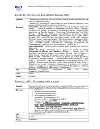 Mission Conseil Régional de la Réunion – compte rendu final – annexes - SEPT 2005 - p 13




Exemple 2-2 : Mise en oeuvre d'une plateforme de service mobile

Objectifs       - Acquérir des compétences pour la conception, mise en œuvre et déploiement d’une
                plate-forme de service mobile.
                - Acquérir des connaissances approfondies des technologies de déploiement d’un
                service mobile (côté mobile et plate-forme de service)
Contenus        Introduction : Services mobiles : Étude de cas - Service de Paiement Mobile : M-
                Parking - Service de paiement du stationnement par mobile (Projet, Challenges,
                Présentation du Service, Architecture de la plateforme, Leçons, architecture des
                plateformes, de Services Mobiles) - Principe des Architectures Multi-Tiers (Multi-
                Niveaux) - Modèle des architectures des plateforme de Services Mobiles
                Panorama des technologies mobiles : Réseaux Mobiles (GSM, GPRS, UMTS,
                Wireless LANs) - Protocoles des plate-formes mobiles : HTTP, WAP, i-mode) -
                Terminaux Mobiles : téléphones Mobiles, PDAs - Environnements d’exécution (J2ME,
                MIDP) - Langages de description et présentation des données : XML, WML, XHTML,
                cHTML, VoiceXML, SyncML - Panorama des Technologies des plateformes de
                Services Mobiles : Plateforme J2EE, Principe du MVC, PHP,ASP .NET
                Haute disponibilité : Techniques pour la mise en œuvre de plateformes hautement
                disponibles
                Montée en charge : Techniques de la gestion de montée en charge
                Plateformes de services des opérateurs mobiles : > Services offerts aux
                fournisseurs de services mobiles - Connectivité SMS/MMS - Géo Localisation –
                Authentification – Facturation - Conception & Mise en œuvre d’un service mobile
                Étude de cas : Présentation d’un service de gestion de compte par Mobile
                (consultation – passage d’ordres… ) - présentation du service : Revue du « Story
                Board » - Architecture - Outils de développement & déploiement (Tomcat, PHP,
                MySQL) - Émulateurs des téléphones mobiles (Outils OpenWave, Outils Nokia)
                  éploiement du service : Conception, développement et deploiement d’un service
                mobile      éveloppement et déploiement d’un client WAP (Conception du modèle de
                données, Développement et déploiement du ervice en PHP)
cible           Architectes         système         d’information,     chefs        de        projets,
                concepteurs et développeurs.
Durée :         5 jours

Forme :         formation


Exemple 2-3 : RFID : Technologies, enjeux et acteurs

Objectifs       Apporter toutes informations pratiques (démonstrations) et théoriques pour découvrir
                les technologies sans fil et Savoir choisir les équipements (normes, composants...).
Contenus             • État de l’art
                     • Normalisation et interopérabilité
                     • L’emballage intelligent et la RFID
                     • Les ondes électromagnétiques
                     • Perspectives technologiques en RFID
                     • Comment produire 1 milliard de puces RFID ?
                     • Du code barre optique à la RFID
                     • Exemples : La RFID sans contrainte - Un système adapté à la supply
                        chain - Smart Paper Identification,le mariage du papier et de
                        l’électronique - la grande distribution
                        • Emergence de la RFID UHF - très longue portée & forte autonomie
                     • Comment prendre en compte les défis que le marché des RFID va lancer ?
                     • RFID vue sous l¹angle de la propriété intellectuelle
cible           Entreprises secteur TIC

Durée :         2 jours

Forme :         conférences
 