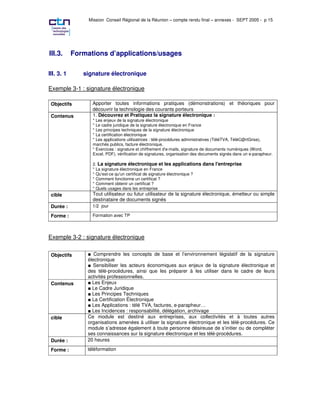 Mission Conseil Régional de la Réunion – compte rendu final – annexes - SEPT 2005 - p 15




III.3.      Formations d’applications/usages

III. 3. 1      signature électronique

Exemple 3-1 : signature électronique

 Objectifs        Apporter toutes informations pratiques (démonstrations) et théoriques pour
                  découvrir la technologie des courants porteurs
 Contenus         1. Découvrez et Pratiquez la signature électronique :
                  * Les enjeux de la signature électronique
                  * Le cadre juridique de la signature électronique en France
                  * Les principes techniques de la signature électronique
                  * La certification électronique
                  * Les applications utilisatrices : télé-procédures administratives (TéléTVA, TéléC@rtGrise),
                  marchés publics, facture électronique,
                  * Exercices : signature et chiffrement d'e-mails, signature de documents numériques (Word,
                  Excel, PDF), vérification de signatures, organisation des documents signés dans un e-parapheur.

                  2. La signature électronique et les applications dans l' entreprise
                  * La signature électronique en France
                  * Qu'est-ce qu'un certificat de signature électronique ?
                  * Comment fonctionne un certificat ?
                  * Comment obtenir un certificat ?
                  * Quels usages dans les entreprise
 cible            Tout utilisateur ou futur utilisateur de la signature électronique, émetteur ou simple
                  destinataire de documents signés
 Durée :          1/2 jour

 Forme :          Formation avec TP




Exemple 3-2 : signature électronique

 Objectifs         Comprendre les concepts de base et l’environnement législatif de la signature
                électronique
                  Sensibiliser les acteurs économiques aux enjeux de la signature électronique et
                des télé-procédures, ainsi que les préparer à les utiliser dans le cadre de leurs
                activités professionnelles.
 Contenus         Les Enjeux
                  Le Cadre Juridique
                  Les Principes Techniques
                  La Certification Électronique
                  Les Applications : télé TVA, factures, e-parapheur…
                  Les Incidences : responsabilité, délégation, archivage
 cible          Ce module est destiné aux entreprises, aux collectivités et à toutes autres
                organisations amenées à utiliser la signature électronique et les télé-procédures. Ce
                module s’adresse également à toute personne désireuse de s’initier ou de compléter
                ses connaissances sur la signature électronique et les télé-procédures.
 Durée :        20 heures

 Forme :        téléformation
 