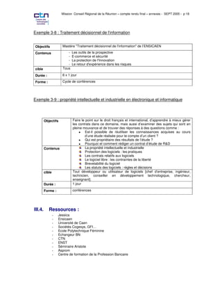 Mission Conseil Régional de la Réunion – compte rendu final – annexes - SEPT 2005 - p 18




Exemple 3-8 : Traitement décisionnel de l'information


Objectifs              Mastère "Traitement décisionnel de l'information" de l’ENSICAEN

Contenus                  -   Les outils de la prospective
                          -   E-commerce et sécurité
                          -   La protection de l'Innovation
                          -   Le retour d'expérience dans les risques
cible                  Tous

Durée :                6 x 1 jour

Forme :                Cycle de conférences




Exemple 3-9 : propriété intellectuelle et industrielle en électronique et informatique




         Objectifs            Faire le point sur le droit français et international, d’apprendre à mieux gérer
                              les contrats dans ce domaine, mais aussi d’examiner des sujets qui sont en
                              pleine mouvance et de trouver des réponses à des questions comme :
                                  • Est-il possible de réutiliser les connaissances acquises au cours
                                      d’une étude réalisée pour le compte d’un client ?
                                  • Qui est propriétaire des résultats de l’étude ?
                                  • Pourquoi et comment rédiger un contrat d’étude de R&D
         Contenus                      La propriété intellectuelle et industrielle
                                       Protection des logiciels : les pratiques
                                       Les contrats relatifs aux logiciels
                                       Le logiciel libre : les contraintes de la liberté
                                       Brevetabilité du logiciel
                                       Les statuts des logiciels : règles et décisions
         cible                Tout développeur ou utilisateur de logiciels [chef d’entreprise, ingénieur,
                              technicien, conseiller en développement technologique, chercheur,
                              enseignant].
         Durée :              1 jour

         Forme :              conférences




III.4.      Ressources :
                 ;   Jessica
                 ;   Ensicaen
                 ;   Université de Caen
                 ;   Sociétés Cogesys, GFI…
                 ;   Ecole Polytechnique Féminine
                 ;   Echangeur BN
                 ;   CTN
                 ;   ENST
                 ;   Séminaire Aristote
                 ;   Asprom
                 ;   Centre de formation de la Profession Bancaire
 