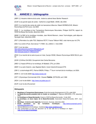 Mission Conseil Régional de la Réunion – compte rendu final – annexes - SEPT 2005 - p 7




II.      ANNEXE 2 : bibliographie
[ABR 1] L’industrie indienne de la carte, étude du cabinet Asian Banker Research

[CLM 1] Les grands types de cartes - Catherine Longé-Maille –ADAE, déc 2003

[DER 1] Le marché des cartes de crédit non bancaires à Maurice, Rabah DERMOUCHE, Mission
Économique de Port Louis, mai 2003

[GUE 1] La monétique et les Transactions Electroniques Sécurisées, Philippe GUETIN, rapport du
CESR de Basse-Normandie, décembre 2003.

[MAM 1] la R&D et la monétique mondiale, Jean Michel Mamann, Jware Technologies, petit déjeuner
Synergia Caen, décembre 2002.

[PET 1] Périmètre d’un pôle TES, Stéphane PETIT, France Télécom R&D, note interne pour le CTN.

[QSJ 1] La carte à Puce, Que sais-je ? n°3492 (2ème édition )– mars 2000

[REF 1] voir les sites :
http://www.eaijournal.com/PDF/TWSLublinsky.pdf
http://www.si.umich.edu/Classes/540/Slides/7
http://www.pps.jussieu.fr/~rifflet/acid.html

[ROS 1] Le marché de la carte à puce en Inde, Carolyn ROSE, Mission Économique NEW DELHI, janv
04

[GCB 1] Chiffres Clé 2003, Groupement des Cartes Bancaires

[ABD 1] L'impact d'IPv6 sur la monétique, M Abdelali, CTN, juin 2004.

[MAR 1] La carte Cotentin, Jean Baptiste Martin, Carte Cotentin/Ensicaen/CTN

[GIB 1] La technologie NFC, Patrice GIBON, Philips, 1er forum normand de la monétique, oct 2004.

[MON 1] voir le site dédié http://www.moneo.net

[CET 1] Dynamique Commerciale N°63 - Dossier Fidélité, CETELEM, avril 1999

[ADA 1] voir le site dédié : http://www.cvq.adae.gouv.fr/

[EUR 1] voir le site d’Eurosmart


Bibliographie

 •    Monétique et Transactions Electroniques, Etude Normandie Développement & CTN, juillet 2002.
 •    La Basse-Normandie possède-t-elle un cluster en monétique ?, Stéphane BRESSON, CTN, décembre
      2002,
 •    La monétique en Basse-Normandie, Etude du CESR de Basse-Normandie, 15 déc 2003
 •    La monétique, un atout majeur de la Basse-Normandie, Sciencetech Basse-Normandie, ADIT, mars
      2003.
 •    Monétique : la bonne carte régionale, Connexions, Synergia, décembre 2002.
 •    Etude    Eurosmart      sur     les    formations     monétiques :     http://www.eurosmart.com/3-
      Activities/Education.htm
 •    Site de référence sur la monétique : Cardshow http://www.cardshow.com/
 •    Plus d’information et tous ces document sur le site web de la monétique en région :
      http://tic.ctn.asso.fr/monetique
 