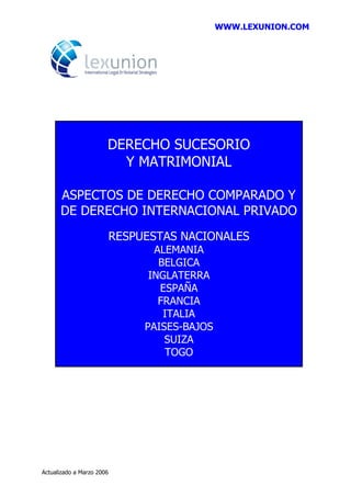 WWW.LEXUNION.COM
Actualizado a Marzo 2006
DERECHO SUCESORIO
Y MATRIMONIAL
ASPECTOS DE DERECHO COMPARADO Y
DE DERECHO INTERNACIONAL PRIVADO
RESPUESTAS NACIONALES
ALEMANIA
BELGICA
INGLATERRA
ESPAÑA
FRANCIA
ITALIA
PAISES-BAJOS
SUIZA
TOGO
 