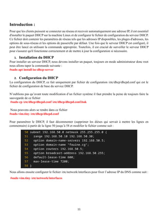 11
Introduction :
Pour que les clients puissent se connecter au réseau et recevoir automatiquement une adresse IP, il est essentiel
d'installer le paquet DHCP sur la machine Linux et de configurer le fichier de configuration du serveur DHCP.
Ce fichier doit contenir les paramètres de réseau tels que les adresses IP disponibles, les plages d'adresses, les
options de sous-réseau et les options de passerelle par défaut. Une fois que le serveur DHCP est configuré, il
peut être lancé en utilisant la commande appropriée. Toutefois, il est crucial de surveiller le serveur DHCP
pour s'assurer qu'il fonctionne correctement et de mettre à jour la configuration si nécessaire.
1. Installation du DHCP
Pour installer un serveur DHCP, nous devons installer un paquet, toujours en mode administrateur donc root
nous allons taper la commande suivante :
#sudo apt install isc-dhcp-server
2. Configuration du DHCP
La configuration du DHCP, ce fait uniquement par fichier de configuration /etc/dhcp/dhcpd.conf qui est le
fichier de configuration de base du service DHCP.
N’oublions pas qu’avant toute modification d’un fichier système il faut prendre la peine de toujours faire la
sauvegarde de ce fichier
#sudo cp /etc/dhcp/dhcpd.conf /etc/dhcp/dhcpd.conf.bak
Nous pouvons alors se rendre dans ce fichier
#sudo vim.tiny /etc/dhcp/dhcpd.conf
Pour paramétrer le DHCP, il faut décommenter (supprimer les dièses qui servait à mettre les lignes en
commentaire) à partir de la ligne 50 jusqu’à 58 et modifier le fichier comme suit :
Nous allons ensuite configurer le fichier /etc/network/interfaces pour fixer l’adresse IP du DNS comme suit :
#sudo vim.tiny /etc/network/interfaces
 