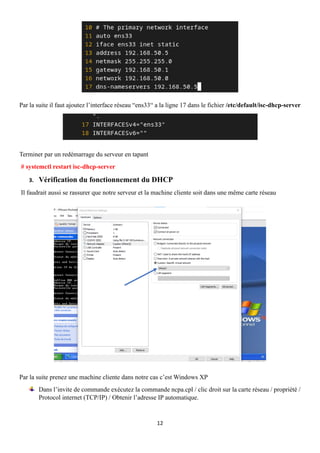 12
Par la suite il faut ajoutez l’interface réseau “ens33“ a la ligne 17 dans le fichier /etc/default/isc-dhcp-server
Terminer par un redémarrage du serveur en tapant
# systemctl restart isc-dhcp-server
3. Vérification du fonctionnement du DHCP
Il faudrait aussi se rassurer que notre serveur et la machine cliente soit dans une même carte réseau
Par la suite prenez une machine cliente dans notre cas c’est Windows XP
Dans l’invite de commande exécutez la commande ncpa.cpl / clic droit sur la carte réseau / propriété /
Protocol internet (TCP/IP) / Obtenir l’adresse IP automatique.
 