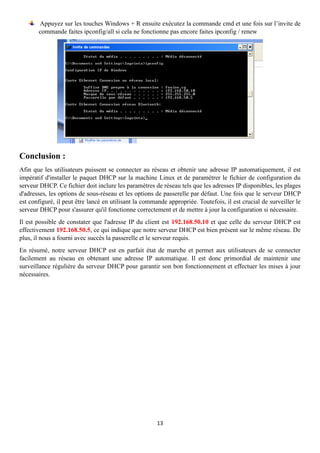 13
Appuyez sur les touches Windows + R ensuite exécutez la commande cmd et une fois sur l’invite de
commande faites ipconfig/all si cela ne fonctionne pas encore faites ipconfig / renew
Conclusion :
Afin que les utilisateurs puissent se connecter au réseau et obtenir une adresse IP automatiquement, il est
impératif d'installer le paquet DHCP sur la machine Linux et de paramétrer le fichier de configuration du
serveur DHCP. Ce fichier doit inclure les paramètres de réseau tels que les adresses IP disponibles, les plages
d'adresses, les options de sous-réseau et les options de passerelle par défaut. Une fois que le serveur DHCP
est configuré, il peut être lancé en utilisant la commande appropriée. Toutefois, il est crucial de surveiller le
serveur DHCP pour s'assurer qu'il fonctionne correctement et de mettre à jour la configuration si nécessaire.
Il est possible de constater que l'adresse IP du client est 192.168.50.10 et que celle du serveur DHCP est
effectivement 192.168.50.5, ce qui indique que notre serveur DHCP est bien présent sur le même réseau. De
plus, il nous a fourni avec succès la passerelle et le serveur requis.
En résumé, notre serveur DHCP est en parfait état de marche et permet aux utilisateurs de se connecter
facilement au réseau en obtenant une adresse IP automatique. Il est donc primordial de maintenir une
surveillance régulière du serveur DHCP pour garantir son bon fonctionnement et effectuer les mises à jour
nécessaires.
 