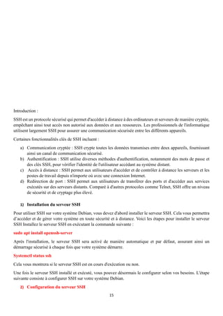 15
Introduction :
SSH est un protocole sécurisé qui permet d'accéder à distance à des ordinateurs et serveurs de manière cryptée,
empêchant ainsi tout accès non autorisé aux données et aux ressources. Les professionnels de l'informatique
utilisent largement SSH pour assurer une communication sécurisée entre les différents appareils.
Certaines fonctionnalités clés de SSH incluent :
a) Communication cryptée : SSH crypte toutes les données transmises entre deux appareils, fournissant
ainsi un canal de communication sécurisé.
b) Authentification : SSH utilise diverses méthodes d'authentification, notamment des mots de passe et
des clés SSH, pour vérifier l'identité de l'utilisateur accédant au système distant.
c) Accès à distance : SSH permet aux utilisateurs d'accéder et de contrôler à distance les serveurs et les
postes de travail depuis n'importe où avec une connexion Internet.
d) Redirection de port : SSH permet aux utilisateurs de transférer des ports et d'accéder aux services
exécutés sur des serveurs distants. Comparé à d'autres protocoles comme Telnet, SSH offre un niveau
de sécurité et de cryptage plus élevé.
1) Installation du serveur SSH
Pour utiliser SSH sur votre système Debian, vous devez d'abord installer le serveur SSH. Cela vous permettra
d’accéder et de gérer votre système en toute sécurité et à distance. Voici les étapes pour installer le serveur
SSH Installez le serveur SSH en exécutant la commande suivante :
sudo apt install openssh-server
Après l'installation, le serveur SSH sera activé de manière automatique et par défaut, assurant ainsi un
démarrage sécurisé à chaque fois que votre système démarre.
Systemctl status ssh
Cela vous montrera si le serveur SSH est en cours d'exécution ou non.
Une fois le serveur SSH installé et exécuté, vous pouvez désormais le configurer selon vos besoins. L'étape
suivante consiste à configurer SSH sur votre système Debian.
2) Configuration du serveur SSH
 