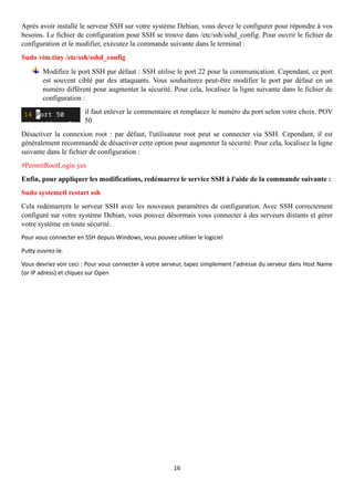16
Après avoir installé le serveur SSH sur votre système Debian, vous devez le configurer pour répondre à vos
besoins. Le fichier de configuration pour SSH se trouve dans /etc/ssh/sshd_config. Pour ouvrir le fichier de
configuration et le modifier, exécutez la commande suivante dans le terminal :
Sudo vim.tiny /etc/ssh/sshd_config
Modifiez le port SSH par défaut : SSH utilise le port 22 pour la communication. Cependant, ce port
est souvent ciblé par des attaquants. Vous souhaiterez peut-être modifier le port par défaut en un
numéro différent pour augmenter la sécurité. Pour cela, localisez la ligne suivante dans le fichier de
configuration :
il faut enlever le commentaire et remplacez le numéro du port selon votre choix. POV
50
Désactiver la connexion root : par défaut, l'utilisateur root peut se connecter via SSH. Cependant, il est
généralement recommandé de désactiver cette option pour augmenter la sécurité. Pour cela, localisez la ligne
suivante dans le fichier de configuration :
#PermitRootLogin yes
Enfin, pour appliquer les modifications, redémarrez le service SSH à l'aide de la commande suivante :
Sudo systemctl restart ssh
Cela redémarrera le serveur SSH avec les nouveaux paramètres de configuration. Avec SSH correctement
configuré sur votre système Debian, vous pouvez désormais vous connecter à des serveurs distants et gérer
votre système en toute sécurité.
Pour vous connecter en SSH depuis Windows, vous pouvez utiliser le logiciel
Putty ouvrez-le.
Vous devriez voir ceci : Pour vous connecter à votre serveur, tapez simplement l'adresse du serveur dans Host Name
(or IP adress) et cliquez sur Open
 