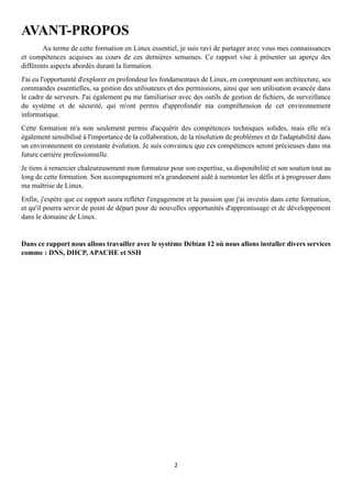 2
AVANT-PROPOS
Au terme de cette formation en Linux essentiel, je suis ravi de partager avec vous mes connaissances
et compétences acquises au cours de ces dernières semaines. Ce rapport vise à présenter un aperçu des
différents aspects abordés durant la formation.
J'ai eu l'opportunité d'explorer en profondeur les fondamentaux de Linux, en comprenant son architecture, ses
commandes essentielles, sa gestion des utilisateurs et des permissions, ainsi que son utilisation avancée dans
le cadre de serveurs. J'ai également pu me familiariser avec des outils de gestion de fichiers, de surveillance
du système et de sécurité, qui m'ont permis d'approfondir ma compréhension de cet environnement
informatique.
Cette formation m'a non seulement permis d'acquérir des compétences techniques solides, mais elle m'a
également sensibilisé à l'importance de la collaboration, de la résolution de problèmes et de l'adaptabilité dans
un environnement en constante évolution. Je suis convaincu que ces compétences seront précieuses dans ma
future carrière professionnelle.
Je tiens à remercier chaleureusement mon formateur pour son expertise, sa disponibilité et son soutien tout au
long de cette formation. Son accompagnement m'a grandement aidé à surmonter les défis et à progresser dans
ma maîtrise de Linux.
Enfin, j'espère que ce rapport saura refléter l'engagement et la passion que j'ai investis dans cette formation,
et qu'il pourra servir de point de départ pour de nouvelles opportunités d'apprentissage et de développement
dans le domaine de Linux.
Dans ce rapport nous allons travailler avec le système Débian 12 où nous allons installer divers services
comme : DNS, DHCP, APACHE et SSH
 