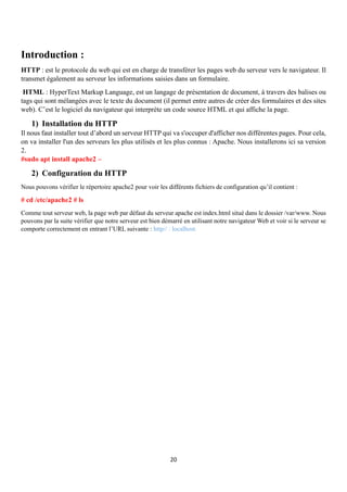 20
Introduction :
HTTP : est le protocole du web qui est en charge de transférer les pages web du serveur vers le navigateur. Il
transmet également au serveur les informations saisies dans un formulaire.
HTML : HyperText Markup Language, est un langage de présentation de document, à travers des balises ou
tags qui sont mélangées avec le texte du document (il permet entre autres de créer des formulaires et des sites
web). C’est le logiciel du navigateur qui interprète un code source HTML et qui affiche la page.
1) Installation du HTTP
Il nous faut installer tout d’abord un serveur HTTP qui va s'occuper d'afficher nos différentes pages. Pour cela,
on va installer l'un des serveurs les plus utilisés et les plus connus : Apache. Nous installerons ici sa version
2.
#sudo apt install apache2 –
2) Configuration du HTTP
Nous pouvons vérifier le répertoire apache2 pour voir les différents fichiers de configuration qu’il contient :
# cd /etc/apache2 # ls
Comme tout serveur web, la page web par défaut du serveur apache est index.html situé dans le dossier /var/www. Nous
pouvons par la suite vérifier que notre serveur est bien démarré en utilisant notre navigateur Web et voir si le serveur se
comporte correctement en entrant l’URL suivante : http// : localhost.
 