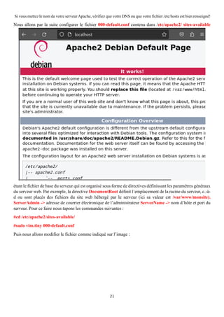 21
Si vous mettez le nom de votre serveurApache, vérifiez que votre DNS ou que votre fichier /etc/hosts est bien renseigné!
Nous allons par la suite configurer le fichier 000-default.conf contenu dans /etc/apache2/ sites-available
étant le fichier de base du serveur qui est organisé sous forme de directives définissant les paramètres généraux
du serveur web. Par exemple, la directive DocumentRoot définit l’emplacement de la racine du serveur, c.-à-
d ou sont placés des fichiers du site web hébergé par le serveur (ici sa valeur est /var/www/monsite).
ServerAdmin -> adresse de courrier électronique de l’administrateur ServerName -> nom d’hôte et port du
serveur. Pour ce faire nous tapons les commandes suivantes :
#cd /etc/apache2/sites-available/
#sudo vim.tiny 000-default.conf
Puis nous allons modifier le fichier comme indiqué sur l’image :
 