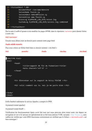 22
Par la suite il suffit d’ajouter et de modifier les pages HTML dans le répertoire /var/www pour donner forme
à notre site :
#cd /var/www/
Ensuite nous allons créer un dossier pour contenir notre page html
#sudo mkdir monsite
Puis nous créons un fichier html dans ce dossier nommé « site.html »
#cd monsite/ #sudo vim.tiny site.html
Enfin faudrait redémarrer le service Apache y compris le DNS
#systemctl restart apache2
#systemctl restart bind9 
Vérification du fonctionnement Après avoir fait tout ceci nous pouvons alors tester notre site depuis un
navigateur et voir si le serveur est opérationnel.de ce fait nous entrons l’URL suivante : http://fouine.cg, sans
oublier de vérifier que votre DNS fonctionne correctement en vérifiant que le fichier « /etc/resolv.conf » est
bien renseigné !
 